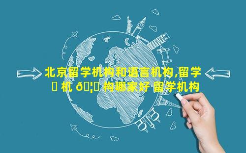 北京留学机构和语言机构,留学 ☘ 机 🦋 构哪家好 留学机构推荐
